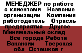 МЕНЕДЖЕР по работе с клиентами › Название организации ­ Компания-работодатель › Отрасль предприятия ­ Другое › Минимальный оклад ­ 1 - Все города Работа » Вакансии   . Тверская обл.,Осташков г.